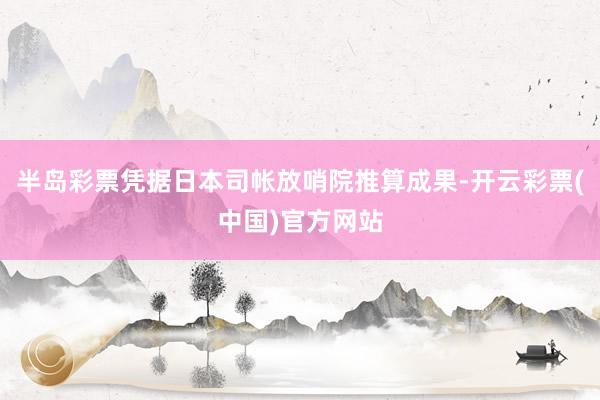 半岛彩票凭据日本司帐放哨院推算成果-开云彩票(中国)官方网站