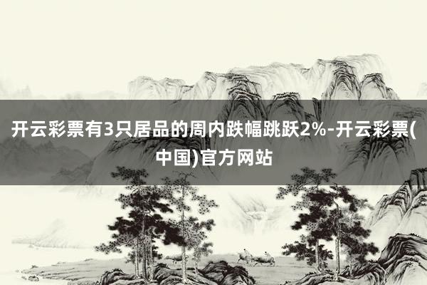 开云彩票有3只居品的周内跌幅跳跃2%-开云彩票(中国)官方网站