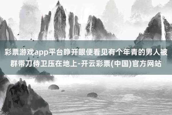 彩票游戏app平台睁开眼便看见有个年青的男人被群带刀侍卫压在地上-开云彩票(中国)官方网站