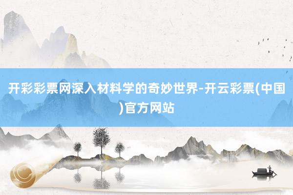 开彩彩票网深入材料学的奇妙世界-开云彩票(中国)官方网站