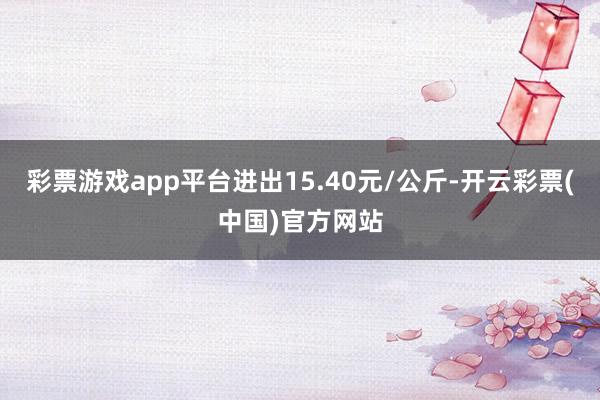 彩票游戏app平台进出15.40元/公斤-开云彩票(中国)官方网站