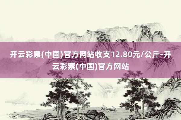 开云彩票(中国)官方网站收支12.80元/公斤-开云彩票(中国)官方网站