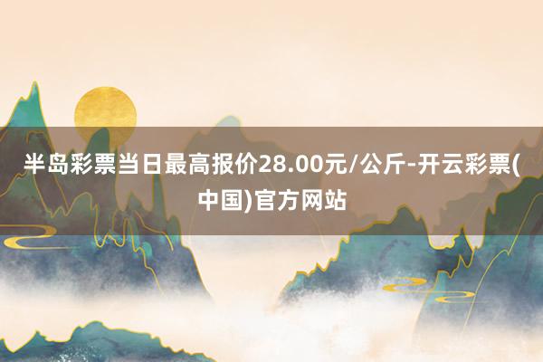 半岛彩票当日最高报价28.00元/公斤-开云彩票(中国)官方网站