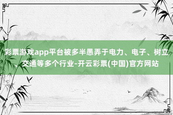 彩票游戏app平台被多半愚弄于电力、电子、树立、交通等多个行业-开云彩票(中国)官方网站