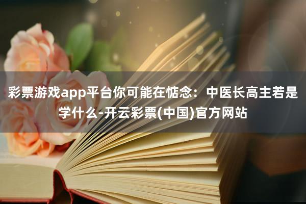 彩票游戏app平台你可能在惦念：中医长高主若是学什么-开云彩票(中国)官方网站