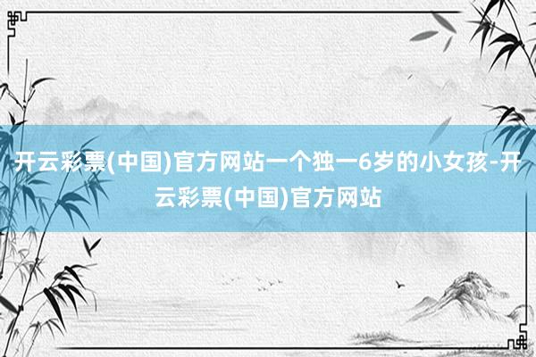 开云彩票(中国)官方网站一个独一6岁的小女孩-开云彩票(中国)官方网站