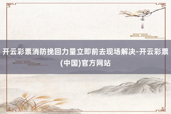 开云彩票消防挽回力量立即前去现场解决-开云彩票(中国)官方网站