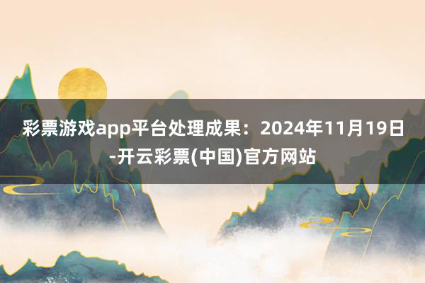 彩票游戏app平台处理成果：2024年11月19日-开云彩票(中国)官方网站