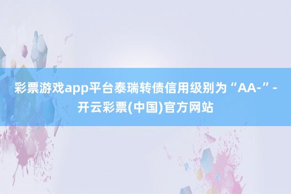彩票游戏app平台泰瑞转债信用级别为“AA-”-开云彩票(中国)官方网站
