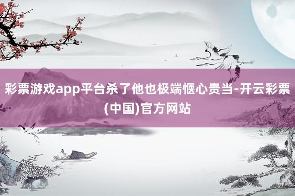 彩票游戏app平台杀了他也极端惬心贵当-开云彩票(中国)官方网站