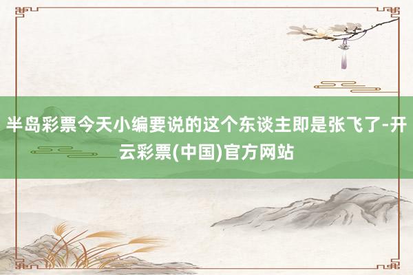 半岛彩票今天小编要说的这个东谈主即是张飞了-开云彩票(中国)官方网站