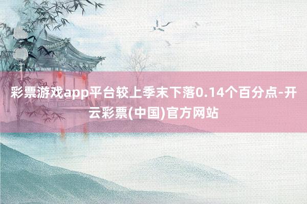 彩票游戏app平台较上季末下落0.14个百分点-开云彩票(中国)官方网站