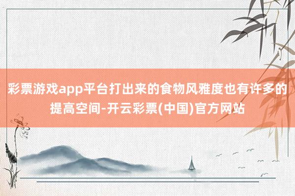 彩票游戏app平台打出来的食物风雅度也有许多的提高空间-开云彩票(中国)官方网站