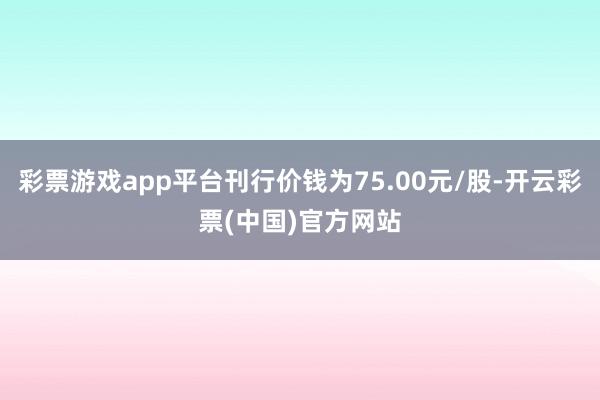 彩票游戏app平台刊行价钱为75.00元/股-开云彩票(中国)官方网站