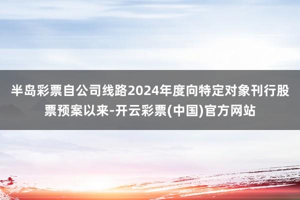 半岛彩票自公司线路2024年度向特定对象刊行股票预案以来-开云彩票(中国)官方网站