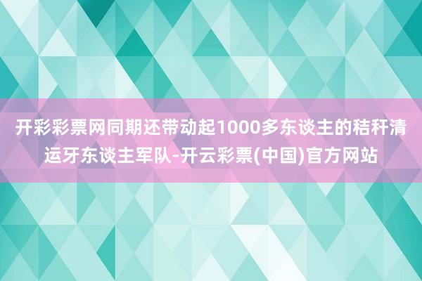 开彩彩票网同期还带动起1000多东谈主的秸秆清运牙东谈主军队-开云彩票(中国)官方网站