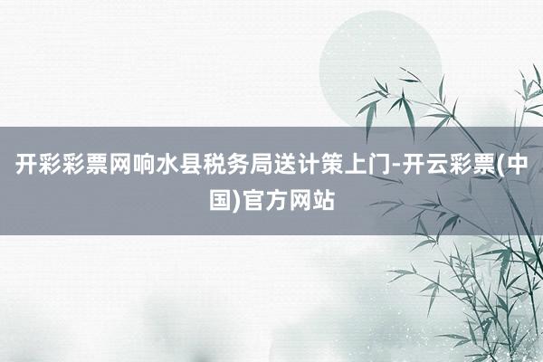 开彩彩票网响水县税务局送计策上门-开云彩票(中国)官方网站