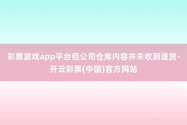 彩票游戏app平台但公司仓库内容并未收到退货-开云彩票(中国)官方网站