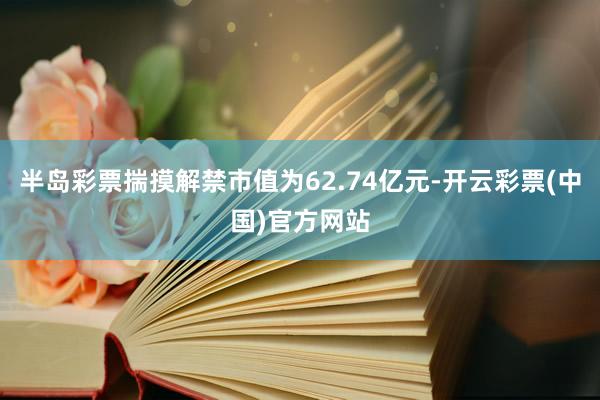 半岛彩票揣摸解禁市值为62.74亿元-开云彩票(中国)官方网站