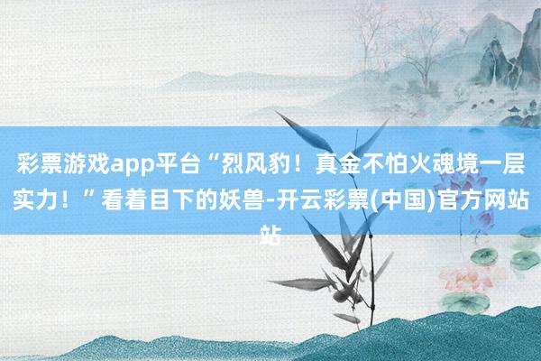 彩票游戏app平台“烈风豹！真金不怕火魂境一层实力！”看着目下的妖兽-开云彩票(中国)官方网站