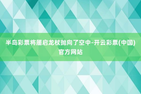 半岛彩票将靥启龙杖抛向了空中-开云彩票(中国)官方网站