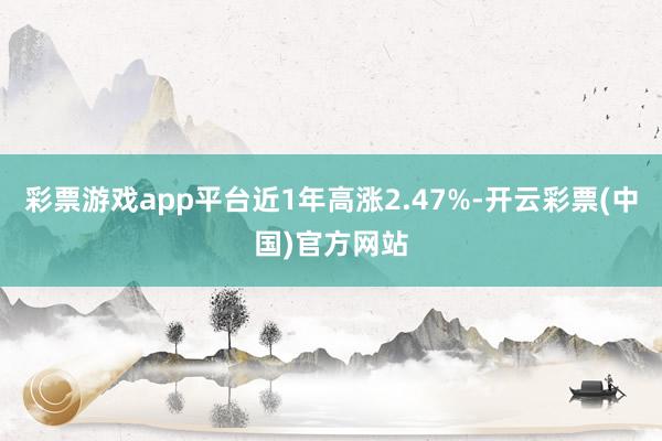 彩票游戏app平台近1年高涨2.47%-开云彩票(中国)官方网站