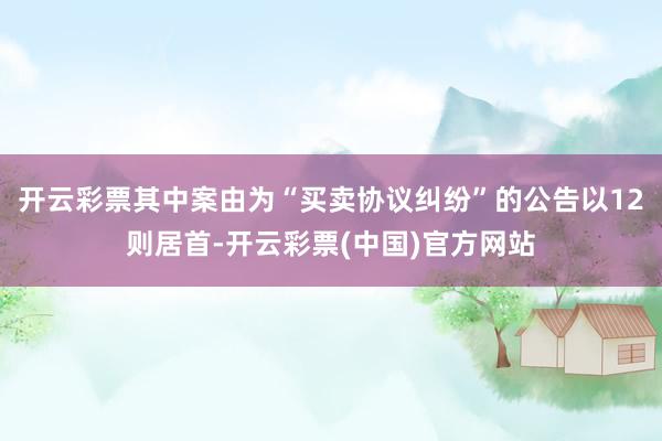 开云彩票其中案由为“买卖协议纠纷”的公告以12则居首-开云彩票(中国)官方网站
