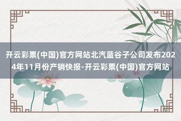 开云彩票(中国)官方网站北汽蓝谷子公司发布2024年11月份产销快报-开云彩票(中国)官方网站