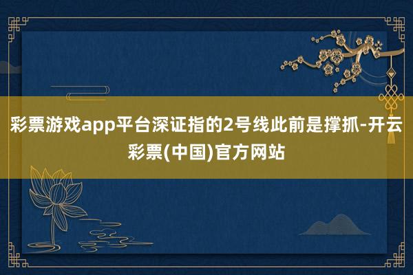 彩票游戏app平台深证指的2号线此前是撑抓-开云彩票(中国)官方网站