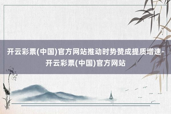 开云彩票(中国)官方网站推动时势赞成提质增速-开云彩票(中国)官方网站