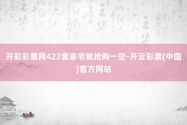开彩彩票网422套豪宅就抢购一空-开云彩票(中国)官方网站