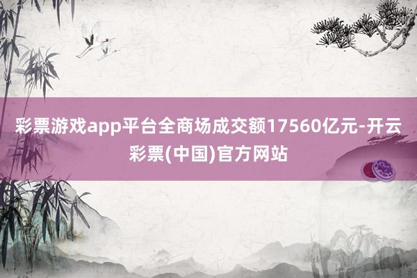 彩票游戏app平台全商场成交额17560亿元-开云彩票(中国)官方网站