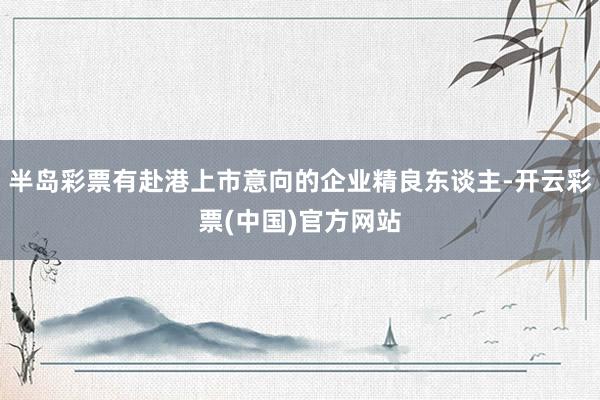 半岛彩票有赴港上市意向的企业精良东谈主-开云彩票(中国)官方网站