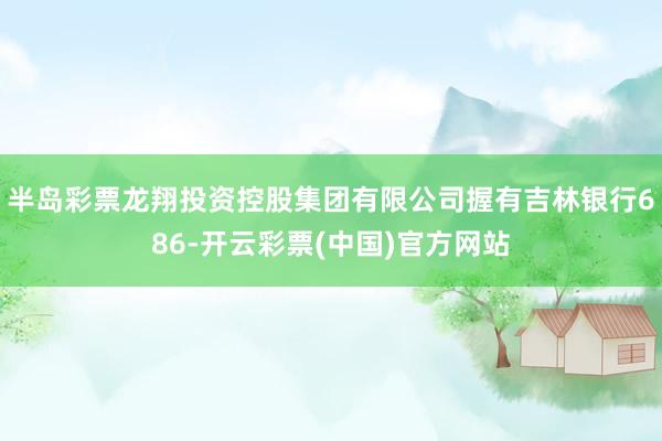 半岛彩票龙翔投资控股集团有限公司握有吉林银行686-开云彩票(中国)官方网站