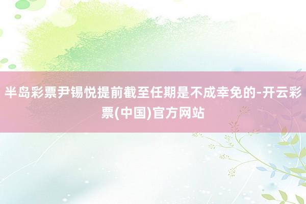 半岛彩票尹锡悦提前截至任期是不成幸免的-开云彩票(中国)官方网站