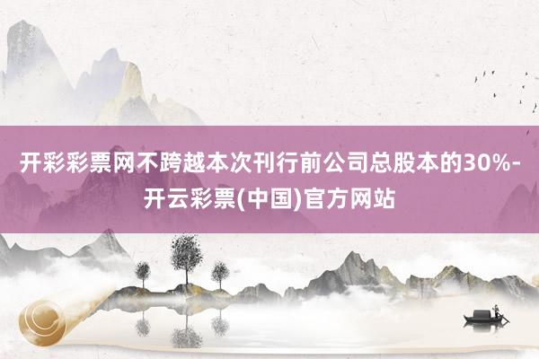开彩彩票网不跨越本次刊行前公司总股本的30%-开云彩票(中国)官方网站