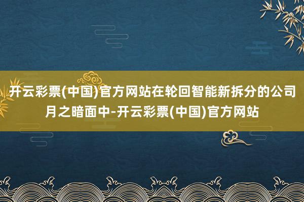 开云彩票(中国)官方网站在轮回智能新拆分的公司月之暗面中-开云彩票(中国)官方网站
