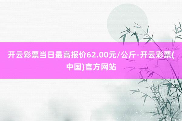 开云彩票当日最高报价62.00元/公斤-开云彩票(中国)官方网站