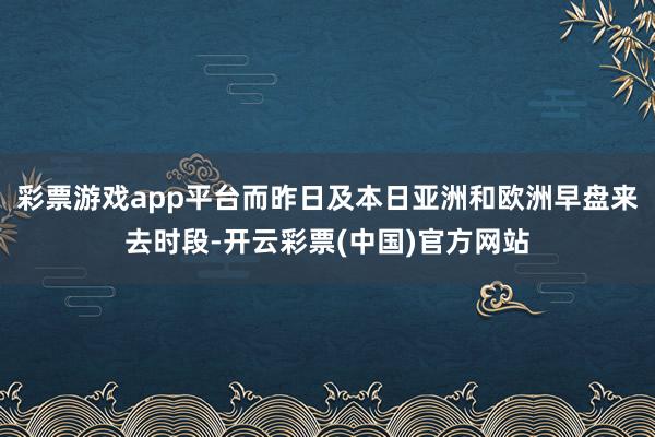 彩票游戏app平台而昨日及本日亚洲和欧洲早盘来去时段-开云彩票(中国)官方网站