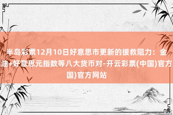 半岛彩票12月10日好意思市更新的援救阻力：金银原油+好意思元指数等八大货币对-开云彩票(中国)官方网站