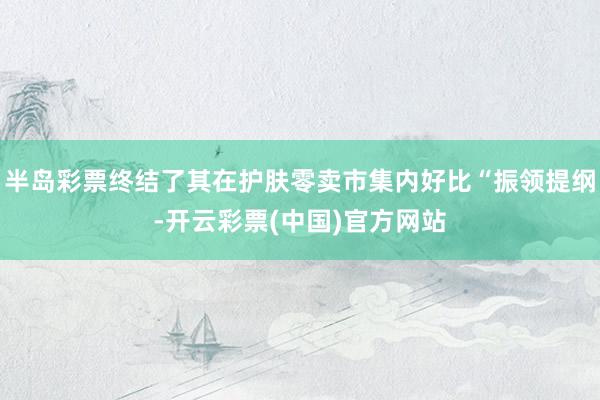 半岛彩票终结了其在护肤零卖市集内好比“振领提纲-开云彩票(中国)官方网站