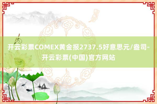 开云彩票COMEX黄金报2737.5好意思元/盎司-开云彩票(中国)官方网站