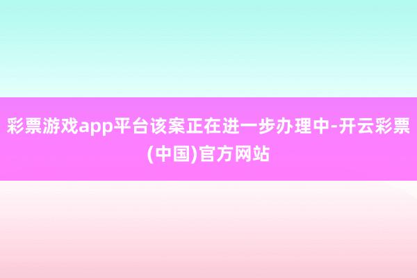 彩票游戏app平台该案正在进一步办理中-开云彩票(中国)官方网站