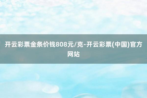 开云彩票金条价钱808元/克-开云彩票(中国)官方网站
