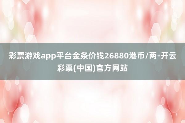 彩票游戏app平台金条价钱26880港币/两-开云彩票(中国)官方网站