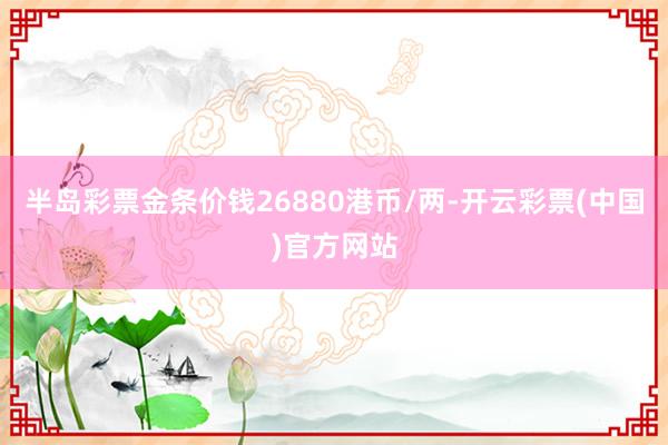 半岛彩票金条价钱26880港币/两-开云彩票(中国)官方网站
