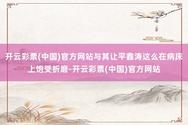 开云彩票(中国)官方网站与其让平鑫涛这么在病床上饱受折磨-开云彩票(中国)官方网站