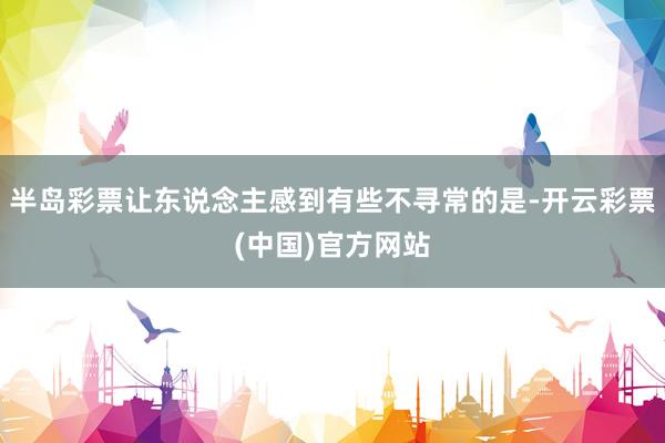 半岛彩票让东说念主感到有些不寻常的是-开云彩票(中国)官方网站