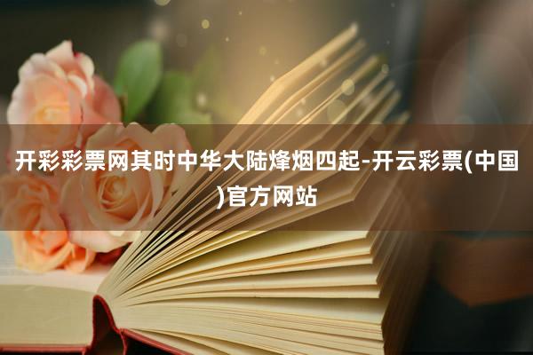 开彩彩票网其时中华大陆烽烟四起-开云彩票(中国)官方网站