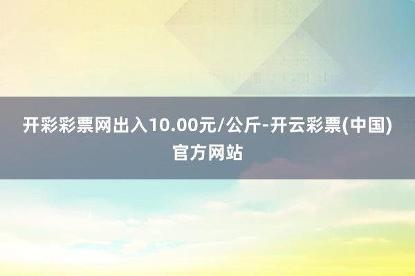 开彩彩票网出入10.00元/公斤-开云彩票(中国)官方网站